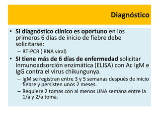 Diagnóstico
• SI diagnóstico clínico es oportuno en los
primeros 6 días de inicio de fiebre debe
solicitarse:
– RT-PCR ( RNA viral)
• SI tiene más de 6 días de enfermedad solicitar
Inmunoadsorción enzimática (ELISA) con Ac IgM e
IgG contra el virus chikungunya.
– IgM se registran entre 3 y 5 semanas después de inicio
fiebre y persisten unos 2 meses.
– Requiere 2 tomas con al menos UNA semana entre la
1/a y 2/a toma.
 