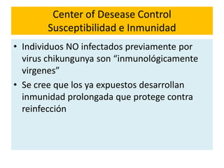 Center of Desease Control
Susceptibilidad e Inmunidad
• Individuos NO infectados previamente por
virus chikungunya son “inmunológicamente
virgenes”
• Se cree que los ya expuestos desarrollan
inmunidad prolongada que protege contra
reinfección
 