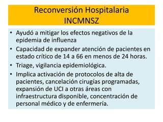 Reconversión Hospitalaria
INCMNSZ
• Ayudó a mitigar los efectos negativos de la
epidemia de influenza
• Capacidad de expander atención de pacientes en
estado crítico de 14 a 66 en menos de 24 horas.
• Triage, vigilancia epidemiológica.
• Implica activación de protocolos de alta de
pacientes, cancelación cirugías programadas,
expansión de UCI a otras áreas con
infraestructura disponible, concentración de
personal médico y de enfermería.
 