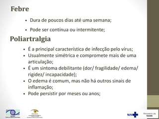 Febre
Poliartralgia
• É a principal característica de infecção pelo vírus;
• Usualmente simétrica e compromete mais de uma
articulação;
• É um sintoma debilitante (dor/ fragilidade/ edema/
rigidez/ incapacidade);
• O edema é comum, mas não há outros sinais de
inflamação;
• Pode persistir por meses ou anos;
• Dura de poucos dias até uma semana;
• Pode ser contínua ou intermitente;
 