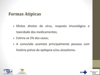 • Efeitos diretos do vírus, resposta imunológica e
toxicidade dos medicamentos;
• Estima-se 2% dos casos;
• A convulsão acomete principalmente pessoas com
história prévia de epilepsia e/ou alcoolismo.
Formas Atípicas
 