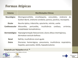 Sistema Manifestações Clínicas
Neurológico Meningoencefalite, encefalopatia, convulsões, síndrome de
Guillain-Barré, síndrome cerebelar, paresia, paralisia, neuropatia.
Ocular Neurite óptica, iridociclite, episclerite, retinite, uveíte
Cardiovascular Miocardite, pericardite, insuficiência cardíaca, arritmias,
instabilidade hemodinâmica
Dermatológico Hiperpigmentação fotossensível, úlcera aftosa intertriginosa,
dermatose vesículo-bolhosa
Renal Nefrite, insuficiência renal aguda
Outro Discrasias hemorrágicas, pneumonia, insuficiência respiratória,
hepatite, pancreatite, SSIHA, hipoadrenalismo
Adaptado por Rajapakse et al. 20
Ernould S et al. Arch Ped 2008;15:253-62
Formas Atípicas
 