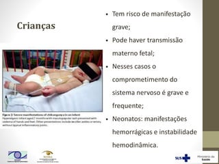 Crianças
• Tem risco de manifestação
grave;
• Pode haver transmissão
materno fetal;
• Nesses casos o
comprometimento do
sistema nervoso é grave e
frequente;
• Neonatos: manifestações
hemorrágicas e instabilidade
hemodinâmica.
 