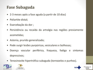 Fase Subaguda
• 2-3 meses após a fase aguda (a partir de 10 dias)
• Poliartite distal;
• Exarcebação da dor ;
• Persistência ou recaída da artralgia nas regiões previamente
acometidas;
• Astenia, prurido generalizado;
• Pode surgir lesões purpúricas, vesiculares e bolhosas;
• Doença vascular periférica, fraqueza, fadiga e sintomas
depressivos;
• Tenosinovite hipertrófica subaguda (tornozelos e punhos).
 