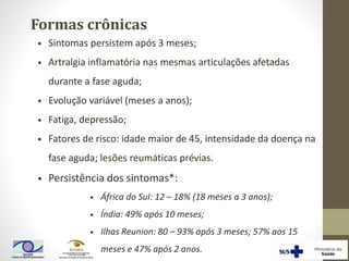 Formas crônicas
• Sintomas persistem após 3 meses;
• Artralgia inflamatória nas mesmas articulações afetadas
durante a fase aguda;
• Evolução variável (meses a anos);
• Fatiga, depressão;
• Fatores de risco: idade maior de 45, intensidade da doença na
fase aguda; lesões reumáticas prévias.
• Persistência dos sintomas*:
• África do Sul: 12 – 18% (18 meses a 3 anos);
• Índia: 49% após 10 meses;
• Ilhas Reunion: 80 – 93% após 3 meses; 57% aos 15
meses e 47% após 2 anos.
 