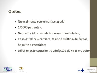 Óbitos
• Normalmente ocorre na fase aguda;
• 1/1000 pacientes;
• Neonatos, idosos e adultos com comorbidades;
• Causas: falência cardíaca, falência múltipla de órgãos,
hepatite e encefalite;
• Difícil relação causal entre a infecção do vírus e o óbito.
 