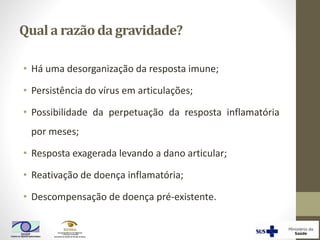 Quala razãoda gravidade?
• Há uma desorganização da resposta imune;
• Persistência do vírus em articulações;
• Possibilidade da perpetuação da resposta inflamatória
por meses;
• Resposta exagerada levando a dano articular;
• Reativação de doença inflamatória;
• Descompensação de doença pré-existente.
 