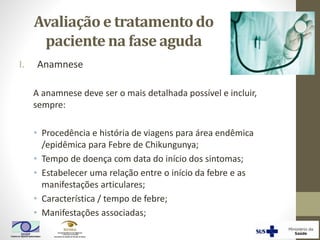 Avaliação e tratamento do
paciente na fase aguda
I. Anamnese
A anamnese deve ser o mais detalhada possível e incluir,
sempre:
• Procedência e história de viagens para área endêmica
/epidêmica para Febre de Chikungunya;
• Tempo de doença com data do início dos sintomas;
• Estabelecer uma relação entre o início da febre e as
manifestações articulares;
• Característica / tempo de febre;
• Manifestações associadas;
 