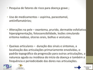 • Pesquisa de fatores de risco para doença grave ;
• Uso de medicamentos – aspirina, paracetamol,
antiinflamatórios;
• Alterações na pele – exantema, prurido, dermatite esfoliativa,
hiperpigmentação, fotossensibilidade, lesões simulando
eritema nodoso, úlceras orais, bolhas e vesículas;
• Queixas articulares – duração dos sinais e sintomas, a
localização das articulações primariamente envolvidas, o
padrão topográfico da progressão para outras articulações, a
natureza aguda ou insidiosa do início da doença e também a
frequência e periodicidade das dores nas articulações.
 