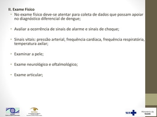 II. Exame Físico
• No exame físico deve-se atentar para coleta de dados que possam apoiar
no diagnóstico diferencial de dengue;
• Avaliar a ocorrência de sinais de alarme e sinais de choque;
• Sinais vitais: pressão arterial, frequência cardíaca, frequência respiratória,
temperatura axilar;
• Examinar a pele;
• Exame neurológico e oftalmológico;
• Exame articular;
 