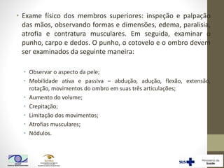 • Exame físico dos membros superiores: inspeção e palpação
das mãos, observando formas e dimensões, edema, paralisia,
atrofia e contratura musculares. Em seguida, examinar o
punho, carpo e dedos. O punho, o cotovelo e o ombro devem
ser examinados da seguinte maneira:
• Observar o aspecto da pele;
• Mobilidade ativa e passiva – abdução, adução, flexão, extensão,
rotação, movimentos do ombro em suas três articulações;
• Aumento do volume;
• Crepitação;
• Limitação dos movimentos;
• Atrofias musculares;
• Nódulos.
 