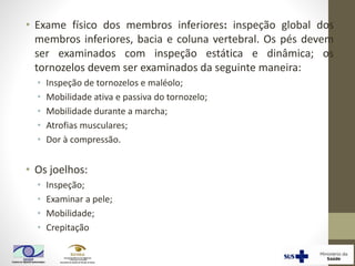 • Exame físico dos membros inferiores: inspeção global dos
membros inferiores, bacia e coluna vertebral. Os pés devem
ser examinados com inspeção estática e dinâmica; os
tornozelos devem ser examinados da seguinte maneira:
• Inspeção de tornozelos e maléolo;
• Mobilidade ativa e passiva do tornozelo;
• Mobilidade durante a marcha;
• Atrofias musculares;
• Dor à compressão.
• Os joelhos:
• Inspeção;
• Examinar a pele;
• Mobilidade;
• Crepitação
 