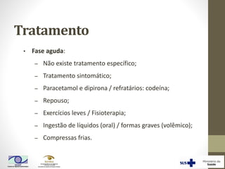 • Fase aguda:
‒ Não existe tratamento específico;
‒ Tratamento sintomático;
‒ Paracetamol e dipirona / refratários: codeína;
‒ Repouso;
‒ Exercícios leves / Fisioterapia;
‒ Ingestão de líquidos (oral) / formas graves (volêmico);
‒ Compressas frias.
Tratamento
 