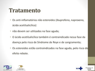 Tratamento
• Os anti-inflamatórios não esteroides (ibuprofeno, naproxeno,
ácido acetilsalicílico)
• não devem ser utilizados na fase aguda;
• O ácido acetilsalicílico também é contraindicado nessa fase da
doença pelo risco de Síndrome de Reye e de sangramento;
• Os esteroides estão contraindicados na fase aguda, pelo risco do
efeito rebote.
 