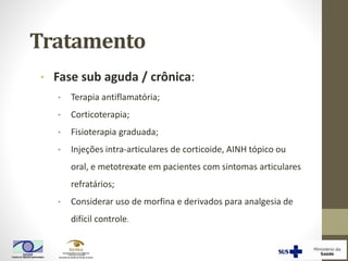 Tratamento
• Fase sub aguda / crônica:
• Terapia antiflamatória;
• Corticoterapia;
• Fisioterapia graduada;
• Injeções intra-articulares de corticoide, AINH tópico ou
oral, e metotrexate em pacientes com sintomas articulares
refratários;
• Considerar uso de morfina e derivados para analgesia de
difícil controle.
 