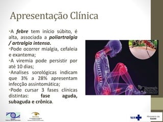 Apresentação Clínica
•A febre tem início súbito, é
alta, associada a poliartralgia
/ artralgia intensa.
•Pode ocorrer mialgia, cefaleia
e exantema;
•A viremia pode persistir por
até 10 dias;
•Analises sorológicas indicam
que 3% a 28% apresentam
infecção assintomática;
•Pode cursar 3 fases clínicas
distintas: fase aguda,
subaguda e crônica.
 