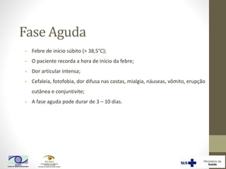 Fase Aguda
• Febre de início súbito (> 38,5°C);
• O paciente recorda a hora de início da febre;
• Dor articular intensa;
• Cefaleia, fotofobia, dor difusa nas costas, mialgia, náuseas, vômito, erupção
cutânea e conjuntivite;
• A fase aguda pode durar de 3 – 10 dias.
 