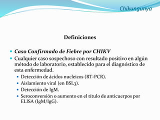 Chikungunya
Definiciones
 Caso Confirmado de Fiebre por CHIKV
 Cualquier caso sospechoso con resultado positivo en algún
método de laboratorio, establecido para el diagnóstico de
esta enfermedad.
 Detección de ácidos nucleicos (RT-PCR).
 Aislamiento viral (en BSL3).
 Detección de IgM.
 Seroconversión o aumento en el título de anticuerpos por
ELISA (IgM/IgG).
 