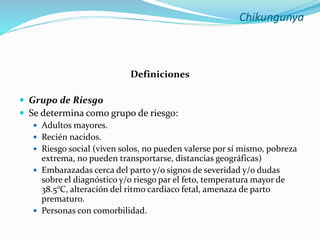 Chikungunya
Definiciones
 Grupo de Riesgo
 Se determina como grupo de riesgo:
 Adultos mayores.
 Recién nacidos.
 Riesgo social (viven solos, no pueden valerse por sí mismo, pobreza
extrema, no pueden transportarse, distancias geográficas)
 Embarazadas cerca del parto y/o signos de severidad y/o dudas
sobre el diagnóstico y/o riesgo par el feto, temperatura mayor de
38.5°C, alteración del ritmo cardiaco fetal, amenaza de parto
prematuro.
 Personas con comorbilidad.
 