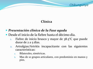 Chikungunya
Clínica
 Presentación clínica de la Fase aguda
 Desde el inicio de la fiebre hasta el décimo día.
1. Fiebre de inicio brusco y mayor de 38.5°C que puede
durar de 2 a 5 días.
2. Artralgias/Artritis incapacitante con las siguientes
características:
a. Bilaterales, simétricas.
b. Mas de 10 grupos articulares, con predominio en manos y
pies.
 