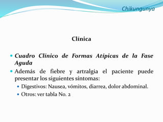 Chikungunya
Clínica
 Cuadro Clínico de Formas Atípicas de la Fase
Aguda
 Además de fiebre y artralgia el paciente puede
presentar los siguientes síntomas:
 Digestivos: Nausea, vómitos, diarrea, dolor abdominal.
 Otros: ver tabla No. 2
 