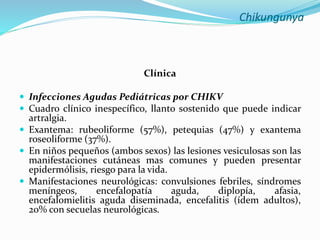 Chikungunya
Clínica
 Infecciones Agudas Pediátricas por CHIKV
 Cuadro clínico inespecífico, llanto sostenido que puede indicar
artralgia.
 Exantema: rubeoliforme (57%), petequias (47%) y exantema
roseoliforme (37%).
 En niños pequeños (ambos sexos) las lesiones vesiculosas son las
manifestaciones cutáneas mas comunes y pueden presentar
epidermólisis, riesgo para la vida.
 Manifestaciones neurológicas: convulsiones febriles, síndromes
meníngeos, encefalopatía aguda, diplopía, afasia,
encefalomielitis aguda diseminada, encefalitis (ídem adultos),
20% con secuelas neurológicas.
 