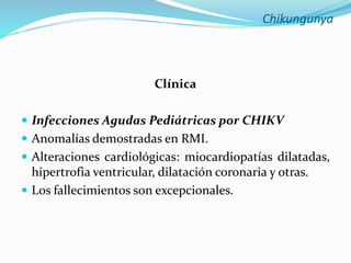Chikungunya
Clínica
 Infecciones Agudas Pediátricas por CHIKV
 Anomalías demostradas en RMI.
 Alteraciones cardiológicas: miocardiopatías dilatadas,
hipertrofia ventricular, dilatación coronaria y otras.
 Los fallecimientos son excepcionales.
 