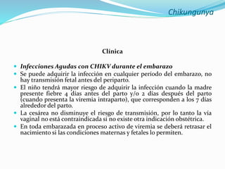 Chikungunya
Clínica
 Infecciones Agudas con CHIKV durante el embarazo
 Se puede adquirir la infección en cualquier período del embarazo, no
hay transmisión fetal antes del periparto.
 El niño tendrá mayor riesgo de adquirir la infección cuando la madre
presente fiebre 4 días antes del parto y/o 2 días después del parto
(cuando presenta la viremia intraparto), que corresponden a los 7 días
alrededor del parto.
 La cesárea no disminuye el riesgo de transmisión, por lo tanto la vía
vaginal no está contraindicada si no existe otra indicación obstétrica.
 En toda embarazada en proceso activo de viremia se deberá retrasar el
nacimiento si las condiciones maternas y fetales lo permiten.
 
