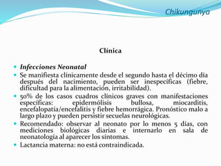 Chikungunya
Clínica
 Infecciones Neonatal
 Se manifiesta clínicamente desde el segundo hasta el décimo día
después del nacimiento, pueden ser inespecíficas (fiebre,
dificultad para la alimentación, irritabilidad).
 50% de los casos cuadros clínicos graves con manifestaciones
específicas: epidermólisis bullosa, miocarditis,
encefalopatía/encefalitis y fiebre hemorrágica. Pronóstico malo a
largo plazo y pueden persistir secuelas neurológicas.
 Recomendado: observar al neonato por lo menos 5 días, con
mediciones biológicas diarias e internarlo en sala de
neonatología al aparecer los síntomas.
 Lactancia materna: no está contraindicada.
 