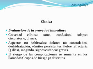 Chikungunya
Clínica
 Evaluación de la gravedad inmediata
 Gravedad clínica: coma, confusión, colapso
circulatorio, disnea.
 Aspectos no habituales: dolores no controlados,
deshidratación, vómitos persistentes, fiebre refractaria
(5 días), sangrado, signos cutáneos graves.
 El riesgo de las complicaciones se aumenta en los
llamados Grupos de Riesgo ya descritos.
 