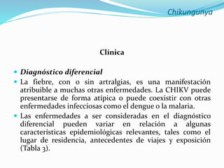 Chikungunya
Clínica
 Diagnóstico diferencial
 La fiebre, con o sin artralgias, es una manifestación
atribuible a muchas otras enfermedades. La CHIKV puede
presentarse de forma atípica o puede coexistir con otras
enfermedades infecciosas como el dengue o la malaria.
 Las enfermedades a ser consideradas en el diagnóstico
diferencial pueden variar en relación a algunas
características epidemiológicas relevantes, tales como el
lugar de residencia, antecedentes de viajes y exposición
(Tabla 3).
 