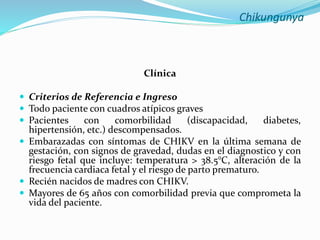 Chikungunya
Clínica
 Criterios de Referencia e Ingreso
 Todo paciente con cuadros atípicos graves
 Pacientes con comorbilidad (discapacidad, diabetes,
hipertensión, etc.) descompensados.
 Embarazadas con síntomas de CHIKV en la última semana de
gestación, con signos de gravedad, dudas en el diagnostico y con
riesgo fetal que incluye: temperatura > 38.5°C, alteración de la
frecuencia cardiaca fetal y el riesgo de parto prematuro.
 Recién nacidos de madres con CHIKV.
 Mayores de 65 años con comorbilidad previa que comprometa la
vida del paciente.
 