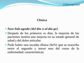 Chikungunya
Clínica
 Fase Sub-aguda (del día 11 al día 90)
 Después de los primeros 10 días, la mayoría de los
pacientes sentirá una mejoría en su estado general de
salud y del dolor articular.
 Pude haber una recaída clínica (82%) que se exacerba
entre el segundo y tercer mes del curso de la
enfermedad, características:
 