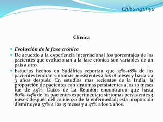 Chikungunya
Clínica
 Evolución de la fase crónica
 De acuerdo a la experiencia internacional los porcentajes de los
pacientes que evolucionan a la fase crónica son variables de un
país a otro.
 Estudios hechos en Sudáfrica reportan que 12%−18% de los
pacientes tendrán síntomas persistentes a los 18 meses y hasta 2 a
3 años después. En estudios mas recientes de la India, la
proporción de pacientes con síntomas persistentes a los 10 meses
fue de 49%. Datos de La Reunión encontraron que hasta
80%−93% de los pacientes experimentara síntomas persistentes 3
meses después del comienzo de la enfermedad; esta proporción
disminuye a 57% a los 15 meses y a 47% a los 2 años.
 