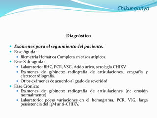 Chikungunya
Diagnóstico
 Exámenes para el seguimiento del paciente:
 Fase Aguda:
 Biometría Hemática Completa en casos atípicos.
 Fase Sub-aguda:
 Laboratorio: BHC, PCR, VSG, Acido úrico, serología CHIKV.
 Exámenes de gabinete: radiografía de articulaciones, ecografía y
electrocardiografía.
 Otros exámenes de acuerdo al grado de severidad.
 Fase Crónica:
 Exámenes de gabinete: radiografía de articulaciones (no erosión
normalmente).
 Laboratorio: pocas variaciones en el hemograma, PCR, VSG, larga
persistencia del IgM anti-CHIKV.
 