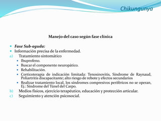 Chikungunya
Manejo del caso según fase clínica
 Fase Sub-aguda:
 Información precisa de la enfermedad.
a) Tratamiento sintomático
 Ibuprofeno.
 Buscar el componente neuropático.
 Rehabilitación.
 Corticoterapia de indicación limitada: Tenosinovitis, Síndrome de Raynaud,
Poliartritis discapacitante; alto riesgo de rebote y efectos secundarios
 Realizar tratamiento local, los síndromes compresivos periféricos no se operan,
Ej.: Síndrome del Túnel del Carpo.
b) Medios físicos, ejercicio terapéutico, educación y protección articular.
c) Seguimiento y atención psicosocial.
 