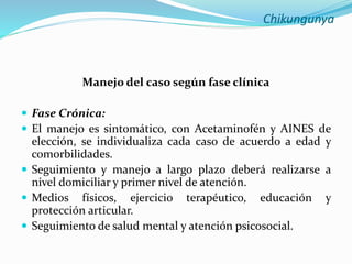 Chikungunya
Manejo del caso según fase clínica
 Fase Crónica:
 El manejo es sintomático, con Acetaminofén y AINES de
elección, se individualiza cada caso de acuerdo a edad y
comorbilidades.
 Seguimiento y manejo a largo plazo deberá realizarse a
nivel domiciliar y primer nivel de atención.
 Medios físicos, ejercicio terapéutico, educación y
protección articular.
 Seguimiento de salud mental y atención psicosocial.
 