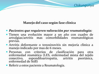 Chikungunya
Manejo del caso según fase clínica
 Pacientes que requieren valoración por reumatología:
 Tienen una evolución mayor a un año con cuadro de
artralgias/artritis mas comorbilidades reumatológicas
previas.
 Artritis deformante o tenosinovitis sin mejoría clínica a
manejo indicado por mas de 6 meses.
 Personas con criterios de clasificación para otra
enfermedad reumática (LES, enfermedad mixta del tejido
conectivo, espondiloartropatía, artritis psoriásica,
enfermedad de Still)
 Referir a estos paciente a Reumatología.
 