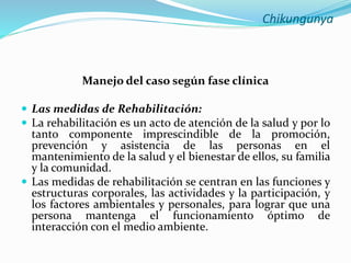 Chikungunya
Manejo del caso según fase clínica
 Las medidas de Rehabilitación:
 La rehabilitación es un acto de atención de la salud y por lo
tanto componente imprescindible de la promoción,
prevención y asistencia de las personas en el
mantenimiento de la salud y el bienestar de ellos, su familia
y la comunidad.
 Las medidas de rehabilitación se centran en las funciones y
estructuras corporales, las actividades y la participación, y
los factores ambientales y personales, para lograr que una
persona mantenga el funcionamiento óptimo de
interacción con el medio ambiente.
 
