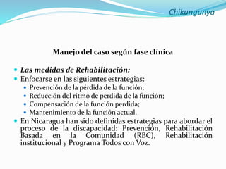 Chikungunya
Manejo del caso según fase clínica
 Las medidas de Rehabilitación:
 Enfocarse en las siguientes estrategias:
 Prevención de la pérdida de la función;
 Reducción del ritmo de perdida de la función;
 Compensación de la función perdida;
 Mantenimiento de la función actual.
 En Nicaragua han sido definidas estrategias para abordar el
proceso de la discapacidad: Prevención, Rehabilitación
Basada en la Comunidad (RBC), Rehabilitación
institucional y Programa Todos con Voz.
 