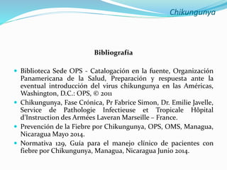 Chikungunya
Bibliografía
 Biblioteca Sede OPS - Catalogación en la fuente, Organización
Panamericana de la Salud, Preparación y respuesta ante la
eventual introducción del virus chikungunya en las Américas,
Washington, D.C.: OPS, © 2011
 Chikungunya, Fase Crónica, Pr Fabrice Simon, Dr. Emilie Javelle,
Service de Pathologie Infectieuse et Tropicale Hôpital
d’Instruction des Armées Laveran Marseille – France.
 Prevención de la Fiebre por Chikungunya, OPS, OMS, Managua,
Nicaragua Mayo 2014.
 Normativa 129, Guía para el manejo clínico de pacientes con
fiebre por Chikungunya, Managua, Nicaragua Junio 2014.
 