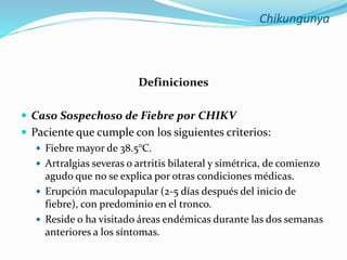 Chikungunya
Definiciones
 Caso Sospechoso de Fiebre por CHIKV
 Paciente que cumple con los siguientes criterios:
 Fiebre mayor de 38.5°C.
 Artralgias severas o artritis bilateral y simétrica, de comienzo
agudo que no se explica por otras condiciones médicas.
 Erupción maculopapular (2-5 días después del inicio de
fiebre), con predominio en el tronco.
 Reside o ha visitado áreas endémicas durante las dos semanas
anteriores a los síntomas.
 