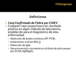 Definiciones
 Caso Confirmado de Fiebre por CHIKV
 Cualquier caso sospechoso con resultado
positivo en algún método de laboratorio,
establecido para el diagnóstico de esta
enfermedad.
 Detección de ácidos nucleicos (RT-PCR).
 Aislamiento viral (en BSL3).
 Detección de IgM.
 Seroconversión o aumento en el título de anticuerpos
por ELISA (IgM/IgG).
 