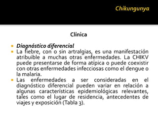 Clínica
 Diagnóstico diferencial
 La fiebre, con o sin artralgias, es una manifestación
atribuible a muchas otras enfermedades. La CHIKV
puede presentarse de forma atípica o puede coexistir
con otras enfermedades infecciosas como el dengue o
la malaria.
 Las enfermedades a ser consideradas en el
diagnóstico diferencial pueden variar en relación a
algunas características epidemiológicas relevantes,
tales como el lugar de residencia, antecedentes de
viajes y exposición (Tabla 3).
 