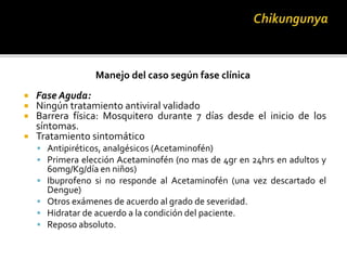 Manejo del caso según fase clínica
 Fase Aguda:
 Ningún tratamiento antiviral validado
 Barrera física: Mosquitero durante 7 días desde el inicio de los
síntomas.
 Tratamiento sintomático
 Antipiréticos, analgésicos (Acetaminofén)
 Primera elección Acetaminofén (no mas de 4gr en 24hrs en adultos y
60mg/Kg/día en niños)
 Ibuprofeno si no responde al Acetaminofén (una vez descartado el
Dengue)
 Otros exámenes de acuerdo al grado de severidad.
 Hidratar de acuerdo a la condición del paciente.
 Reposo absoluto.
 