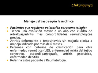 Manejo del caso según fase clínica
 Pacientes que requieren valoración por reumatología:
 Tienen una evolución mayor a un año con cuadro de
artralgias/artritis mas comorbilidades reumatológicas
previas.
 Artritis deformante o tenosinovitis sin mejoría clínica a
manejo indicado por mas de 6 meses.
 Personas con criterios de clasificación para otra
enfermedad reumática (LES, enfermedad mixta del tejido
conectivo, espondiloartropatía, artritis psoriásica,
enfermedad de Still)
 Referir a estos paciente a Reumatología.
 