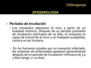  Períodos de incubación
 Los mosquitos adquieren el virus a partir de un
huésped virémico. Después de un periodo promedio
de incubación extrínseca de 10 días, el mosquito es
capaz de transmitir el virus a un huésped susceptible,
como a un ser humano.
 En los humanos picados por un mosquito infectado,
los síntomas de enfermedad aparecen generalmente
después de un periodo de incubación intrínseca de 3 a
7 dias (rango: 1−12 dias)
EPIDEMIOLOGÍA
 