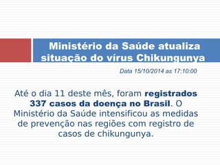 Ministério da Saúde atualiza 
situação do vírus Chikungunya 
Data 15/10/2014 as 17:10:00 
Até o dia 11 deste mês, foram registrados 
337 casos da doença no Brasil. O 
Ministério da Saúde intensificou as medidas 
de prevenção nas regiões com registro de 
casos de chikungunya. 
 