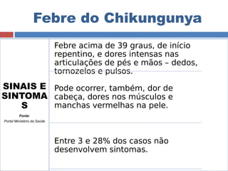 Febre do Chikungunya 
SINAIS E 
SINTOMA 
S 
Fonte: 
Portal Ministério da Saúde 
Febre acima de 39 graus, de início 
repentino, e dores intensas nas 
articulações de pés e mãos – dedos, 
tornozelos e pulsos. 
Pode ocorrer, também, dor de 
cabeça, dores nos músculos e 
manchas vermelhas na pele. 
Entre 3 e 28% dos casos não 
desenvolvem sintomas. 
 