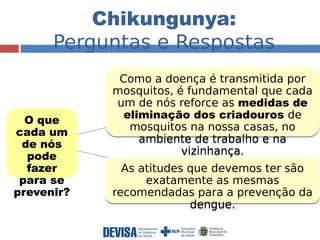 Chikungunya: 
Perguntas e Respostas 
O que 
cada um 
de nós 
pode 
fazer 
para se 
prevenir? 
Como a doença é transmitida por 
mosquitos, é fundamental que cada 
um de nós reforce as medidas de 
eliminação dos criadouros de 
mosquitos na nossa casas, no 
ambiente de trabalho e na 
vizinhança. 
As atitudes que devemos ter são 
exatamente as mesmas 
recomendadas para a prevenção da 
dengue. 
 